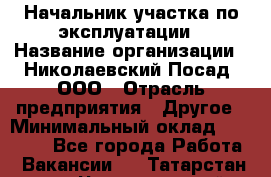 Начальник участка по эксплуатации › Название организации ­ Николаевский Посад, ООО › Отрасль предприятия ­ Другое › Минимальный оклад ­ 40 000 - Все города Работа » Вакансии   . Татарстан респ.,Чистопольский р-н